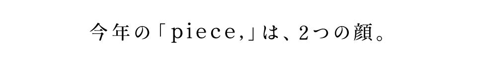 今年の「piece,」は、2つの顔。