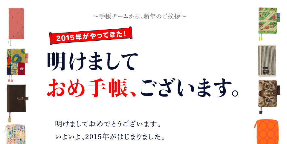 ～手帳チームから、新年のご挨拶～

2015年がやってきた！
明けまして
おめ手帳、ございます。

明けましておめでとうございます。
いよいよ、2015年がはじまりました。
ことしの１年を一緒に過ごす相棒として
「ほぼ日手帳」をお選びくださったみなさん、
ほんとうにありがとうございます。
いよいよ、本格的に使いはじめられますね。
ことしの手帳も、ぜひ、たのしんでください。

spring（４月はじまり版）ユーザーのかたも、
いつも、ありがとうございます。
ことしも２月１日より販売をスタートいたします。
（spring限定カバーも、目下準備中です！）

どの手帳にするか目下迷い中のかたも、
ぜひじっくり悩んで、お気に入りのものを
見つけていただけたら、うれしいです。
また、以前使ってくださっていたかたも、
ちょっとだけ気になって
ページを見てくださっているかたも、
みなさん、ありがとうございます。

「ほぼ日手帳WEB SHOP」ではことしも、
たくさんのかたの手帳との毎日が
よりたのしくなるきっかけを作れるよう、
いろんな企画をしていきたいと思っています。
「手帳のつかいかた」は、もちろん引き続き募集中。
すてきなつかいかたを発見したら、ぜひ教えてください。
手帳を通じていっしょに遊んでいただけたら、
チーム一同、とてもうれしいです。

みなさまの2015年が新しい手帳とともに
たのしく、すてきなものになりますように。
ことしも一年、どうぞよろしくお願いいたします。

2015年１月１日　元旦
ほぼ日刊イトイ新聞　手帳チーム一同

＜二〇一五 新春！手帳みくじ＞

ボタンを押すと、
「ほぼ日手帳」と関係する15個の言葉のなかから
ランダムで一文字が表示されます。
ことしの運試しや、ひまつぶしに、どうぞ。
（引いたおみくじは、プリントして
手帳に貼ることもできますよ）