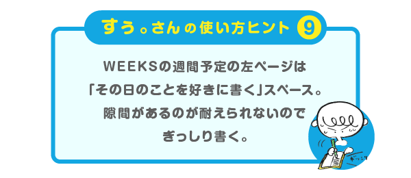 
			＜すぅ。さんの使い方のヒント（９）＞
			WEEKSの週間予定の左ページは
			「その日のことを好きに書く」スペース。
			隙間があるのが耐えられないので
			ぎっしり書く。