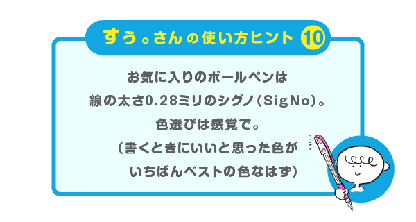 
			＜すぅ。さんの使い方のヒント（10）＞
			お気に入りのボールペンは
			線の太さ0.28ミリのシグノ（SigNo）。
			色選びは感覚で。
			（書くときにいいと思った色が
			　いちばんベストの色なはず）