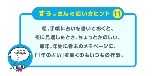 
			＜すぅ。さんの使い方のヒント（11）＞
			朝、手帳に占いを書いておくと
			夜に見返したとき、ちょっとたのしい。
			毎年、年始に巻末のメモページに、
			「１年の占い」を書くのもいつもの行事。