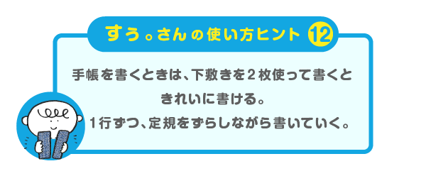 
			＜すぅ。さんの使い方のヒント（12）＞
			手帳を書くときは、下敷きを２枚使って書くと
			きれいに書ける。
			１行ずつ、定規をずらしながら書いていく。