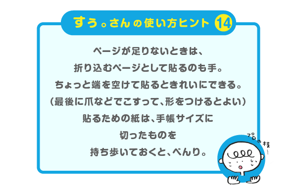 
			＜すぅ。さんの使い方のヒント（14）＞<br />
			<br />
			ページが足りないときは、<br />
			折り込むページとして貼るのも手。<br />
			ちょっと端を空けて貼るときれいにできる。<br />
			（最後に爪などでこすって、形をつけるとよい）<br />
			貼るための紙は、手帳サイズに切ったものを<br />
			持ち歩いておくと、べんり。