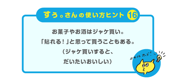 
			＜すぅ。さんの使い方のヒント（16）＞
			お菓子やお酒はジャケ買い。
			「貼れる！」と思って買うこともある。
			（ジャケ買いすると、だいたいおいしい）