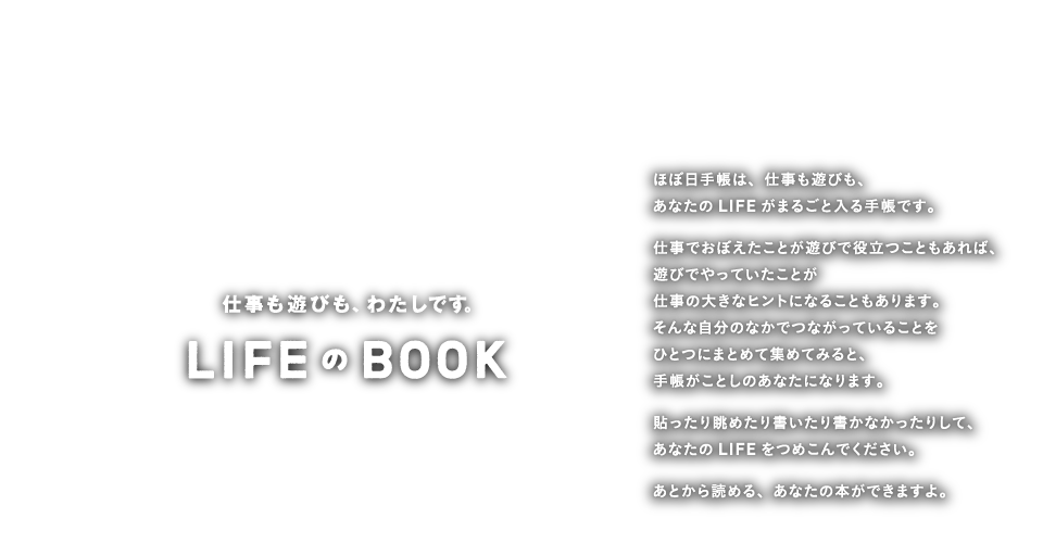 LIFEのBOOK 仕事も遊びも、わたしです。 ほぼ日手帳は、仕事も遊びも、あなたのLIFEがまるごと入る手帳です。仕事でおぼえたことが遊びで役立つこともあれば、遊びでやっていたことが仕事の大きなヒントになることもあります。そんな自分のなかでつながっていることをひとつにまとめて集めてみると、手帳がことしのあなたになります。貼ったり眺めたり書いたり書かなかったりして、あなたのLIFEをつめこんでください。、あとから読める、あなたの本ができますよ。