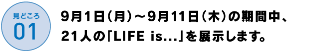 9月1日（月）～9月11日（木）の期間中、
19人の「LIFE is....」を展示します。