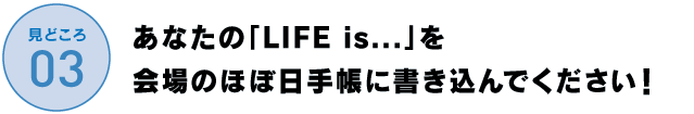 あなたの「LIFE is…」を
会場のほぼ日手帳に書き込んでください！