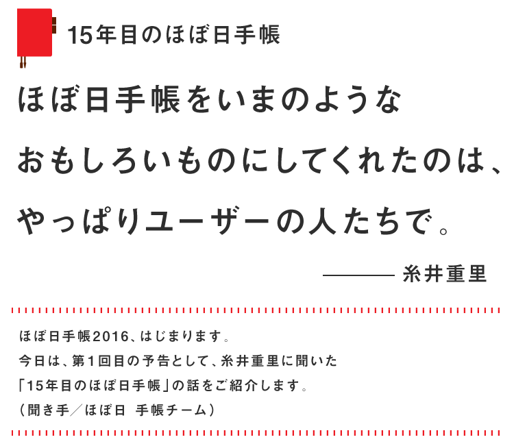 
				15年目のほぼ日手帳
				ほぼ日手帳をいまのような
				おもしろいものにしてくれたのは、
				やっぱりユーザーの人たちで。
				糸井重里
				ほぼ日手帳2016、はじまります。
				今日は、第１回目の予告として、糸井重里に聞いた
				「15年目のほぼ日手帳」の話をご紹介します。
				（聞き手／ほぼ日 手帳チーム）