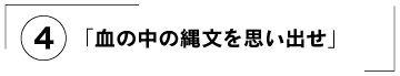 （４）「血の中の縄文を思い出せ」