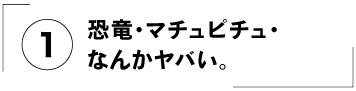 （１）恐竜・マチュピチュ・なんかヤバい。