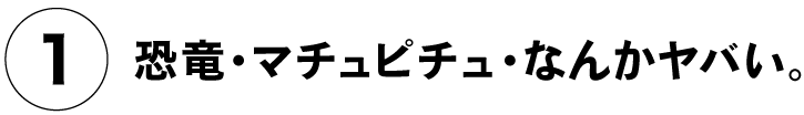 （１）恐竜・マチュピチュ・なんかヤバい。