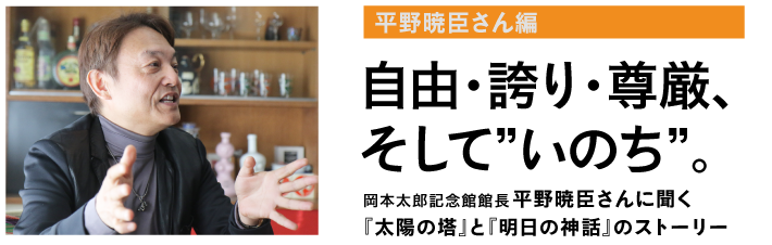 自由・誇り・尊厳、
そして”いのち”。
岡本太郎記念館館長
平野暁臣さんに聞く
『太陽の塔』と『明日の神話』のストーリー