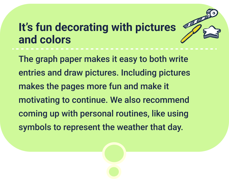 It’s fun decorating with pictures and colors
                  The graph paper makes it easy to both write entries and draw pictures. Including pictures makes the pages more fun and make it motivating to continue. We also recommend coming up with personal routines, like using symbols to represent the weather that day.
