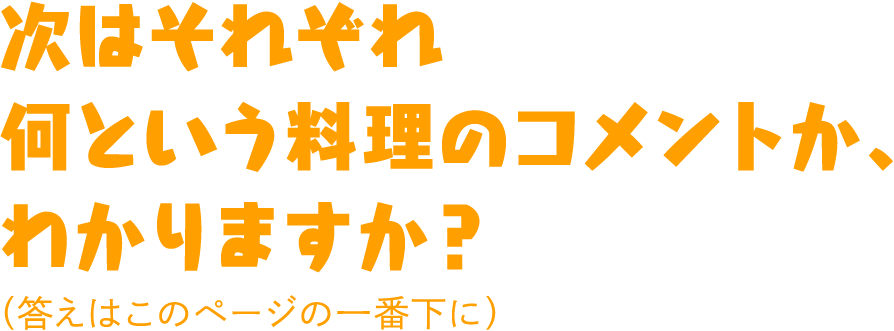 次はそれぞれ何という料理のコメントか、わかりますか？（答えはこのページの一番下に）