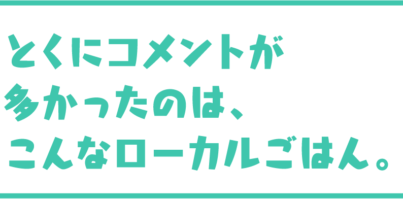 とくにコメントが多かったのは、こんなローカルごはん。