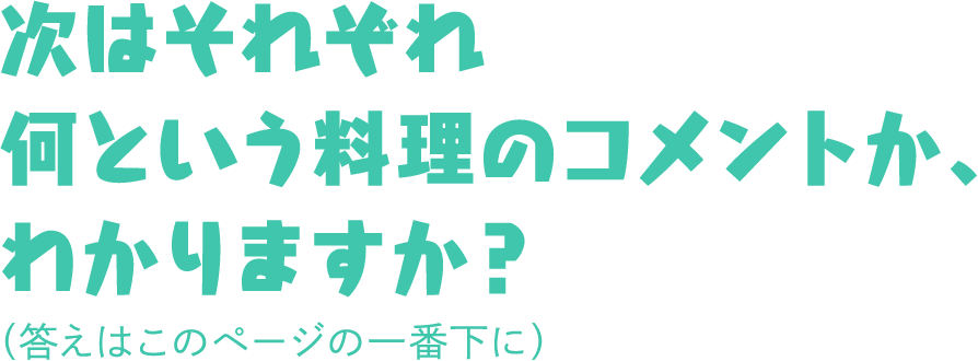 次はそれぞれ何という料理のコメントか、わかりますか？（答えはこのページの一番下に）