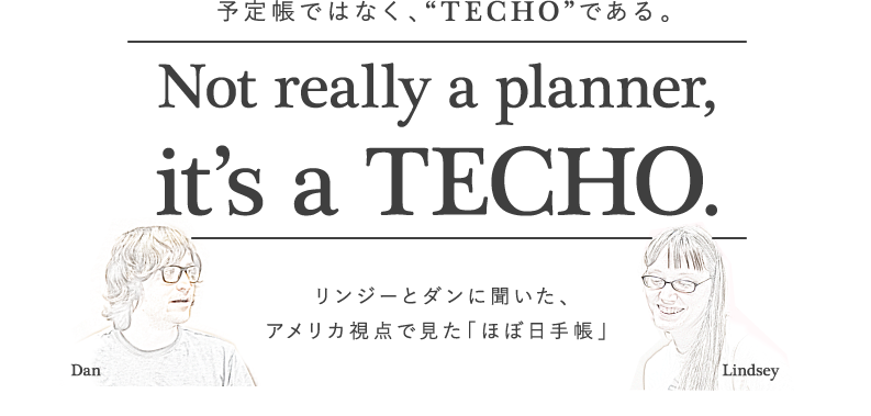 
			＜予定帳ではなく、”TECHO”である。＞
			Not really a planner,
			it’s a TECHO.
			リンジーとダンに聞いた、
			アメリカ視点で見た「ほぼ日手帳」