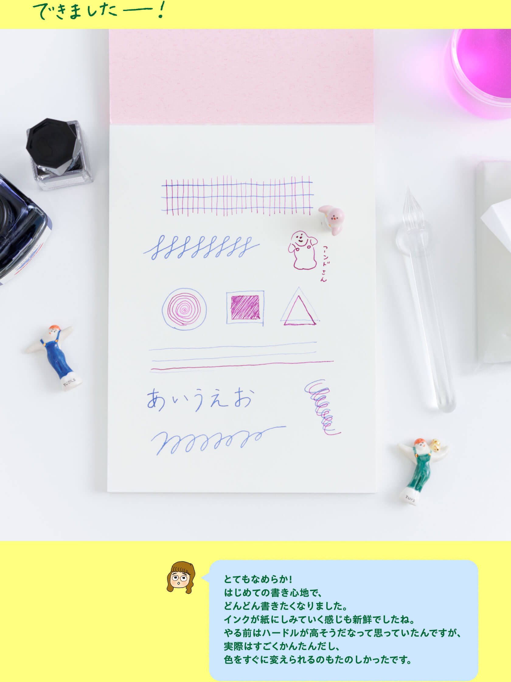 できましたー！

                    とてもなめらか！
                    はじめての書き心地で、
                    どんどん書きたくなりました。
                    インクが紙にしみていく感じも新鮮でしたね。
                    やる前はハードルが高そうだなって思っていたんですが、
                    実際はすごくかんたんだし、
                    色をすぐに変えられるのもたのしかったです。