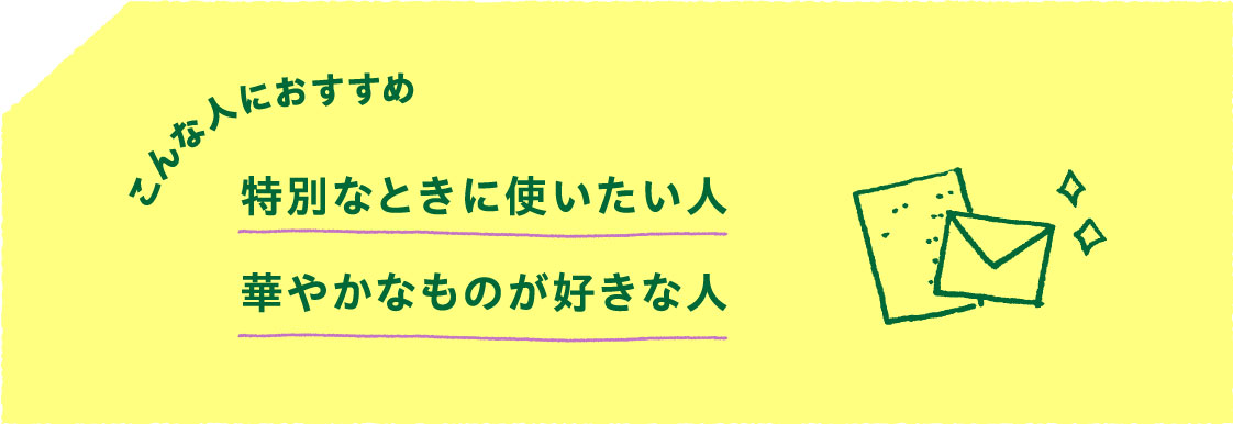 こんな人におすすめ
                    特別なときに使いたい人
                    華やかなものが好きな人