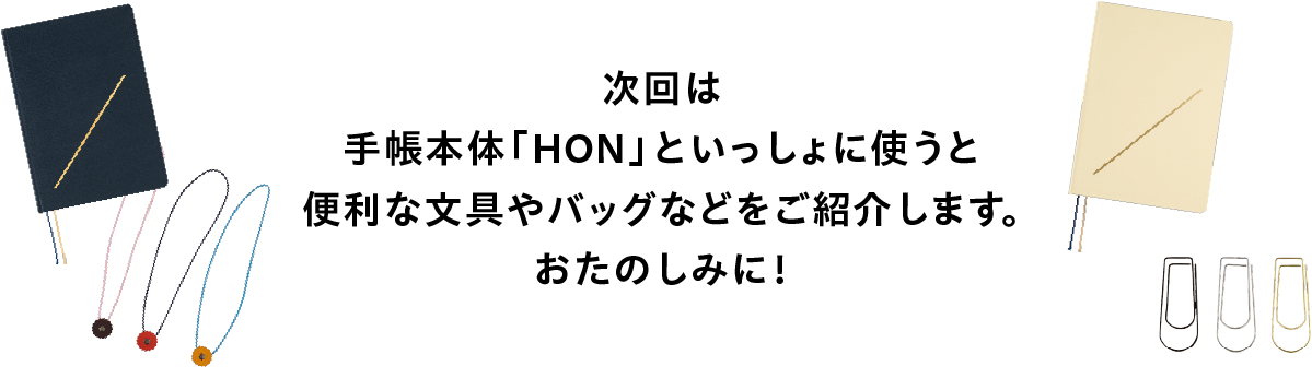 次回は
              手帳本体「HON」といっしょに使うと
              便利な文具やバッグなどをご紹介します。
              おたのしみに！