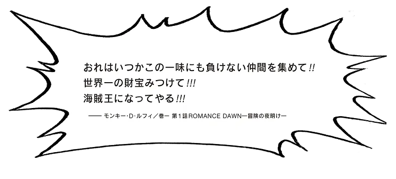 おれはいつかこの一味にも負けない仲間をあつめて！！世界一の財宝みつけて！！！海賊王になってやる！！！モンキー・D・ルフィ／ 巻一 第1話 Romance Dawnー冒険の夜明けー