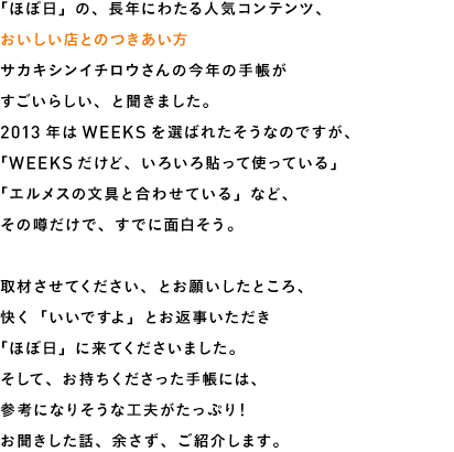 「ほぼ日」の、長年にわたる人気コンテンツ、おいしい店とのつきあい方サカキシンイチロウさんの今年の手帳がすごいらしい、と聞きました。2013年はWEEKSを選ばれたそうなのですが、「WEEKSだけど、いろいろ貼って使っている」「エルメスの文具と合わせている」など、その噂だけで、すでに面白そう。取材させてください、とお願いしたところ、快く「いいですよ」とお返事いただき「ほぼ日」に来てくださいました。そして、お持ちくださった手帳には、参考になりそうな工夫がたっぷり！お聞きした話、余さず、ご紹介します。