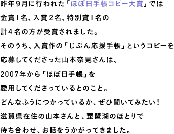 昨年９月に行われた「ほぼ日手帳コピー大賞」では金賞１名、入賞２名、特別賞１名の計４名の方が受賞されました。そのうち、入賞作の「じぶん応援手帳」というコピーを応募してくださった山本奈見さんは、2007年から「ほぼ日手帳」を愛用してくださっているとのこと。どんなふうにつかっているか、ぜひ聞いてみたい！滋賀県在住の山本さんと、琵琶湖のほとりで待ち合わせ、お話をうかがってきました。