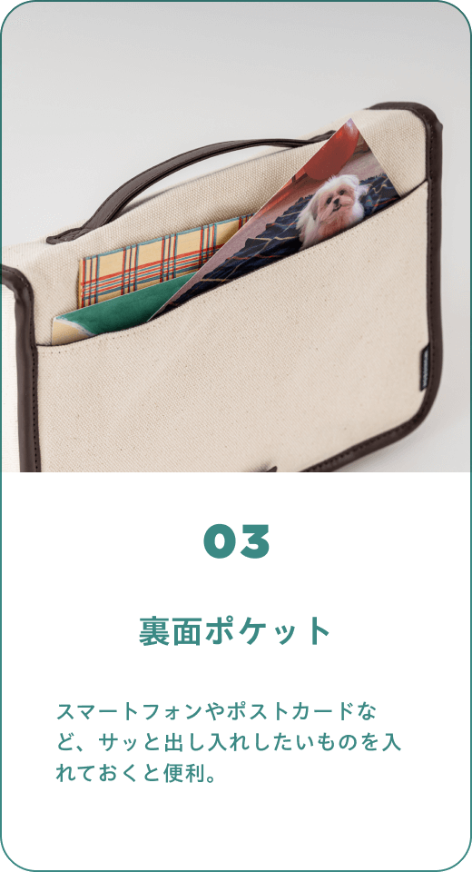 03 裏面ポケット　スマートフォンやポストカードなど、サッと出し入れしたいものを入れておくと便利。