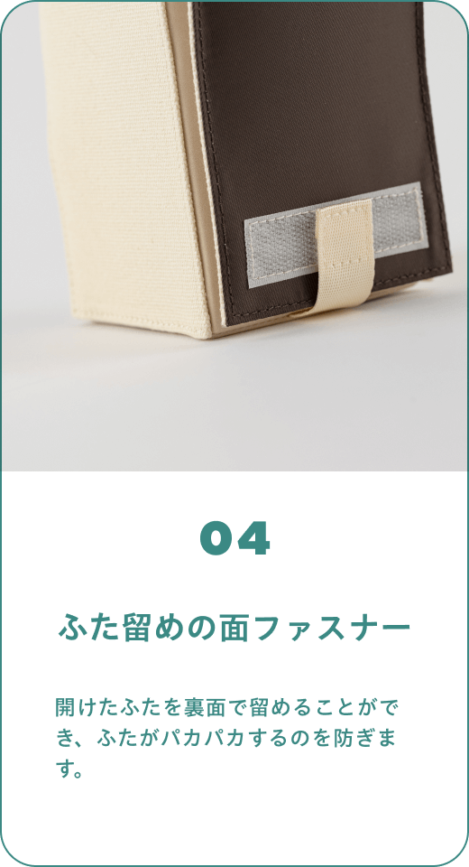 04 ふた留めの面ファスナー　開けたふたを裏面で留めることができ、ふたがパカパカするのを防ぎます。