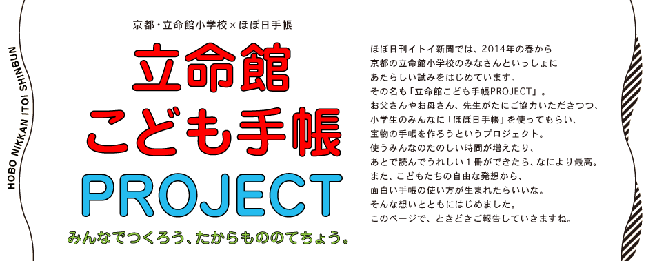 ＜京都・立命館小学校×ほぼ日手帳＞
立命館こども手帳
PROJECT　

みんなでつくろう、
たからもののてちょう。ほぼ日刊イトイ新聞では、2014年の春から
京都の立命館小学校のみなさんといっしょに
あたらしい試みをはじめています。
その名も「立命館こども手帳PROJECT」。
お父さんやお母さん、先生がたにご協力いただきつつ、
小学生のみんなに「ほぼ日手帳」を使ってもらい、
宝物の手帳を作ろうというプロジェクト。
使うみんなのたのしい時間が増えたり、
あとで読んでうれしい１冊ができたら、なにより最高。
また、こどもたちの自由な発想から、
面白い手帳の使い方が生まれたらいいな。
そんな想いとともにはじめました。
このページで、ときどきご報告していきますね。