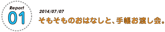 Report.01　2014/07/04
そもそものおはなしと、手帳お渡し会。