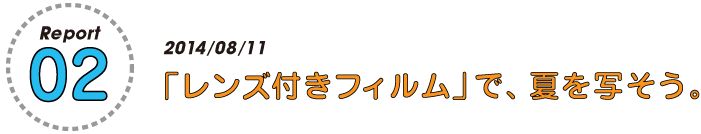 Report 02　　
2014/08/11
「使い捨てカメラ」で、夏を写そう。