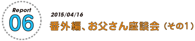 Report07
2015/04/16
番外編、お父さん座談会（その１）