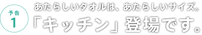 予告1 あたらしいタオルは、あたらしいサイズ。「キッチン」登場です。