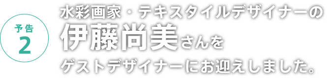 予告2 水彩画家・テキスタイルデザイナーの伊藤尚美さんをゲストデザイナーにお迎えしました。