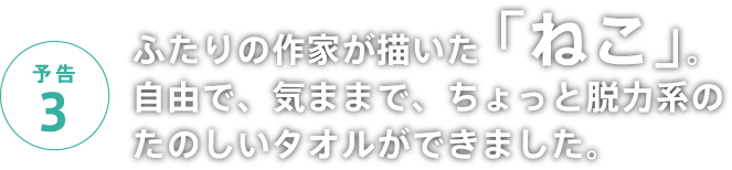 予告3 ふたりの作家が描いた「ねこ」。自由で、気ままで、ちょっと脱力系のたのしいタオルができました。