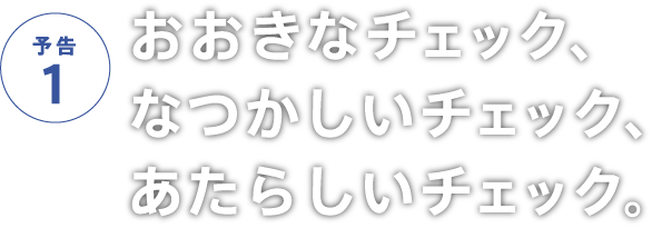 予告1 おおきなチェック、なつかしいチェック、あたらしいチェック。