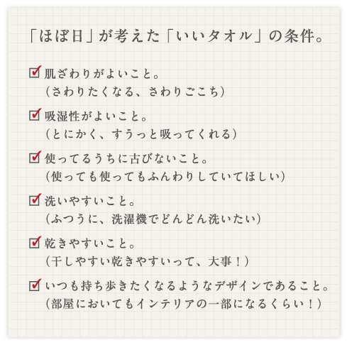 「ほぼ日」が考えた「いいタオル」の条件。・肌ざわりがよいこと。（さわりたくなる、さわりごこち）・吸湿性がよいこと。（とにかく、すうっと吸ってくれる） ・使ってるうちに古びないこと。 　（使っても使ってもふんわりしていてほしい） ・洗いやすいこと。 　（ふつうに、洗濯機でどんどん洗いたい） ・乾きやすいこと。 　（干しやすい乾きやすいって、大事！） ・いつも持ち歩きたくなるようなデザインであること。（部屋においてもインテリアの一部になるくらい！）