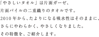 「やさしいタオル」は片面ガーゼ、 片面パイルの二重おりのタオルです。 2010年から、たよりになる吸水性はそのままに、 さらにやわらかく、やさしくなりました。 その特徴を、ご紹介します。