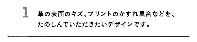 1 革の表面のキズ、プリントのかすれ具合などを、たのしんでいただきたいデザインです。