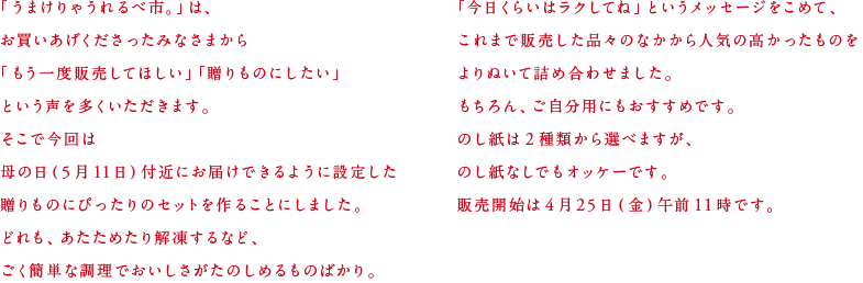 「うまけりゃうれるべ市。」は、お買いあげくださったみなさまから「もう一度販売してほしい」「贈りものにしたい」という声を多くいただきます。そこで今回は母の日（５月11日）付近にお届けできるように設定した贈りものにぴったりのセットを作ることにしました。どれも、あたためたり解凍するなど、ごく簡単な調理でおいしさがたのしめるものばかり。「今日くらいはラクしてね」というメッセージをこめて、これまで販売した品々のなかから人気の高かったものをよりぬいて詰め合わせました。もちろん、ご自分用にもおすすめです。のし紙は２種類から選べますが、のし紙なしでもオッケーです。販売開始は４月25日（金）午前11時です。