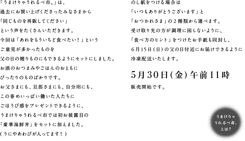 「うまけりゃうれるべ市。」は、
過去にお買い上げくださったみなさまから
「同じものを再販してください」
という声をたくさんいただきます。
今回は「あれをもういちど食べたい！」という
ご意見が多かったものを
父の日の贈りものにできるようにセットしました。
お酒のおつまみやごはんのおともに
ぴったりのものばかりです。
お父さまにも、旦那さまにも、自分用にも、
この春めいっぱい働いた人たちに
ごほうび感をプレゼントできるように、
うまけりゃうれるべ市では初お披露目の
「豪華海鮮丼」をセットに加えました。
（うにやあわびが入ってます！）
のし紙をつける場合は
「いつもありがとうございます」と
「おつかれさま」の２種類から選べます。
受け取り先の方が調理に困らないように
「食べ方のヒント」をつけたお手紙を同封し、
６月15日（日）の父の日付近にお届けできるように
冷凍配送いたします。
５月30日（金）午前11時
販売開始です。
うまけりゃうれるべ市。とは？