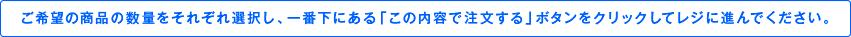 ご希望の商品の数量をそれぞれ選択し、一番下にある「この内容で注文する」ボタンをクリックしてレジに進んでください。