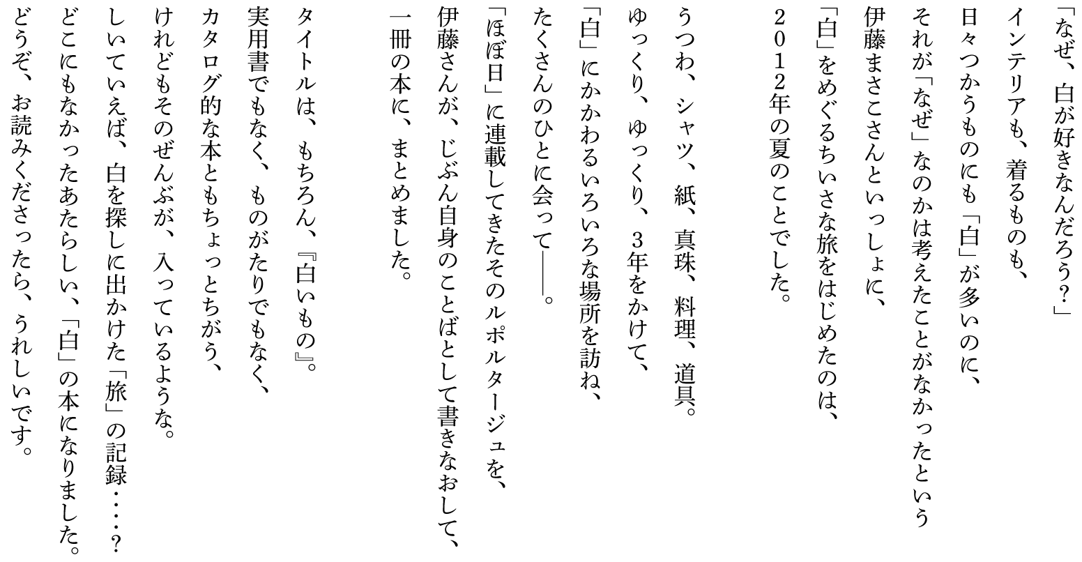 「なぜ、白が好きなんだろう？」
インテリアも、着るものも、
日々つかうものにも「白」が多いのに、
それが「なぜ」なのかは考えたことがなかったという
伊藤まさこさんといっしょに、
「白」をめぐるちいさな旅をはじめたのは、
２０１２年の夏のことでした。

うつわ、シャツ、紙、真珠、料理、道具。
ゆっくり、ゆっくり、３年をかけて、
「白」にかかわるいろいろな場所を訪ね、
たくさんのひとに会って──。
「ほぼ日」に連載してきたそのルポルタージュを、
伊藤さんが、じぶん自身のことばとして書きなおして、
一冊の本に、まとめました。

タイトルは、もちろん、『白いもの』。
実用書でもなく、ものがたりでもなく、
カタログ的な本ともちょっとちがう、
けれどもそのぜんぶが、入っているような。
しいていえば、白を探しに出かけた「旅」の記録‥‥？
どこにもなかったあたらしい、「白」の本になりました。
どうぞ、お読みくださったら、うれしいです。