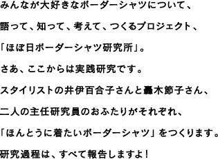 みんなが大好きなボーダーシャツについて、語って、知って、考えて、つくるプロジェクト、「ほぼ日ボーダーシャツ研究所」。さあ、ここからは実践研究です。スタイリストの井伊百合子さんと轟木節子さん、二人の主任研究員のおふたりがそれぞれ、「ほんとうに着たいボーダーシャツ」をつくります。研究過程は、すべて報告しますよ！