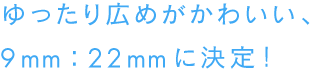 ゆったり広めがかわいい、
９mm：22mmに決定！