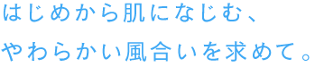 はじめから肌になじむ、やわらかい風合いを求めて。