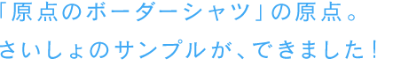 「原点のボーダーシャツ」の原点。さいしょのサンプルが、できました！