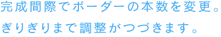 完成間際でボーダーの本数を変更。ぎりぎりまで調整がつづきます。