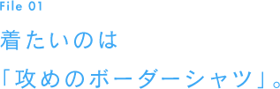 File 01　着たいのは「攻めのボーダーシャツ」。